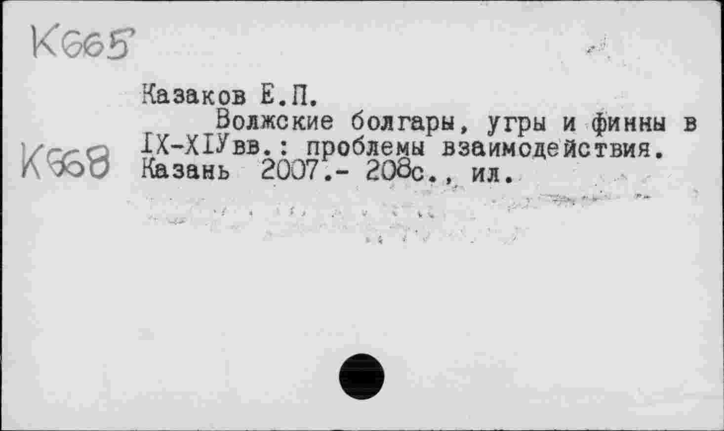 ﻿КЭ6£Г
Казаков Е.П.
Волжские болгары, угры и финны в '/гл-а 1Х-Х1Увв.: проблемы взаимодействия. A W Казань 2007;- 208с., Ил.